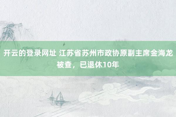 开云的登录网址 江苏省苏州市政协原副主席金海龙被查,已退休10年