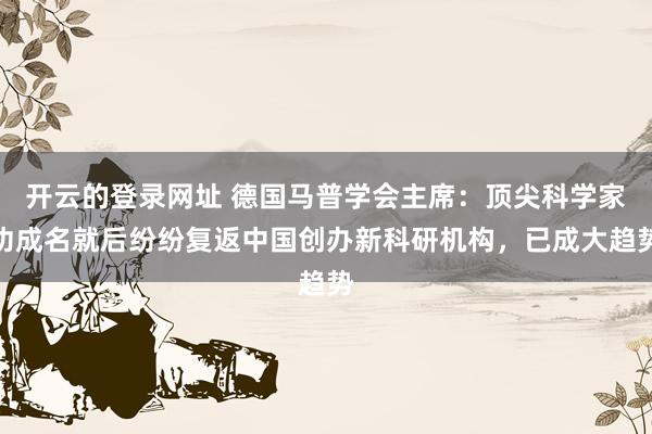 开云的登录网址 德国马普学会主席：顶尖科学家功成名就后纷纷复返中国创办新科研机构，已成大趋势