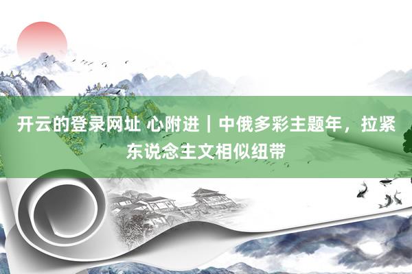 开云的登录网址 心附进|中俄多彩主题年,拉紧东说念主文相似纽带