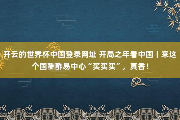 开云的世界杯中国登录网址 开局之年看中国丨来这个国酬酢易中心“买买买”,真香!