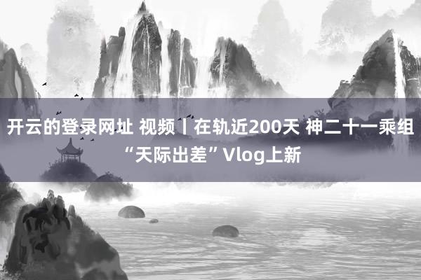 开云的登录网址 视频丨在轨近200天 神二十一乘组“天际出差”Vlog上新