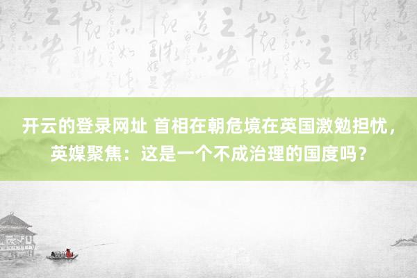 开云的登录网址 首相在朝危境在英国激勉担忧,英媒聚焦:这是一个不成治理的国度吗?