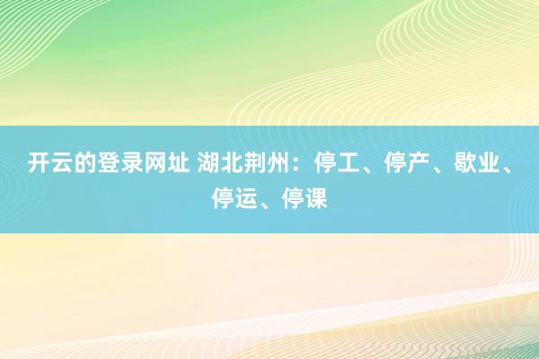 开云的登录网址 湖北荆州:停工、停产、歇业、停运、停课