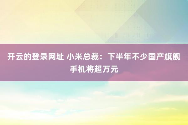 开云的登录网址 小米总裁:下半年不少国产旗舰手机将超万元