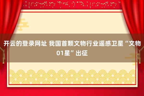 开云的登录网址 我国首颗文物行业遥感卫星“文物01星”出征