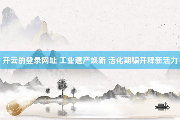 开云的登录网址 工业遗产焕新 活化期骗开释新活力