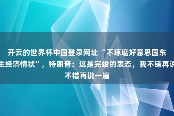 开云的世界杯中国登录网址 “不琢磨好意思国东说念主经济情状”,特朗普:这是完竣的表态,我不错再说一遍