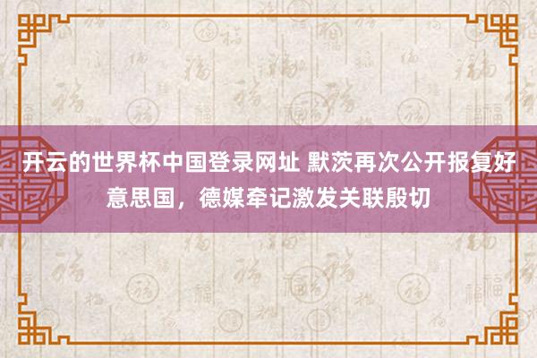 开云的世界杯中国登录网址 默茨再次公开报复好意思国,德媒牵记激发关联殷切
