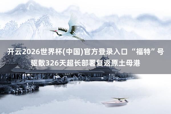 开云2026世界杯(中国)官方登录入口 “福特”号驱散326天超长部署复返原土母港