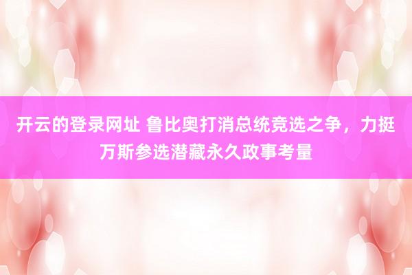 开云的登录网址 鲁比奥打消总统竞选之争,力挺万斯参选潜藏永久政事考量