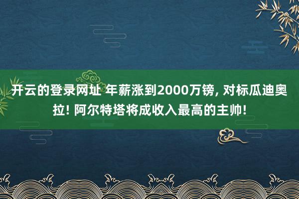 开云的登录网址 年薪涨到2000万镑, 对标瓜迪奥拉! 阿尔特塔将成收入最高的主帅!