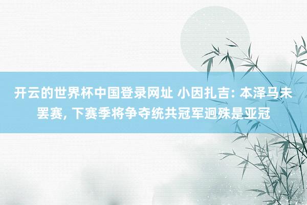 开云的世界杯中国登录网址 小因扎吉: 本泽马未罢赛, 下赛季将争夺统共冠军迥殊是亚冠
