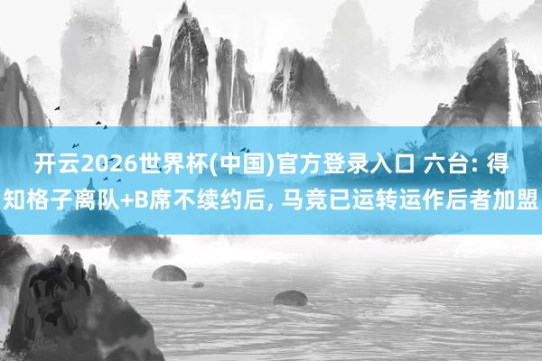 开云2026世界杯(中国)官方登录入口 六台: 得知格子离队+B席不续约后, 马竞已运转运作后者加盟
