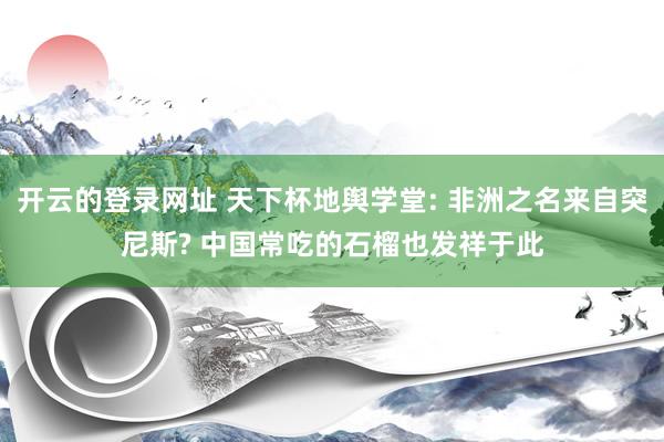 开云的登录网址 天下杯地舆学堂: 非洲之名来自突尼斯? 中国常吃的石榴也发祥于此