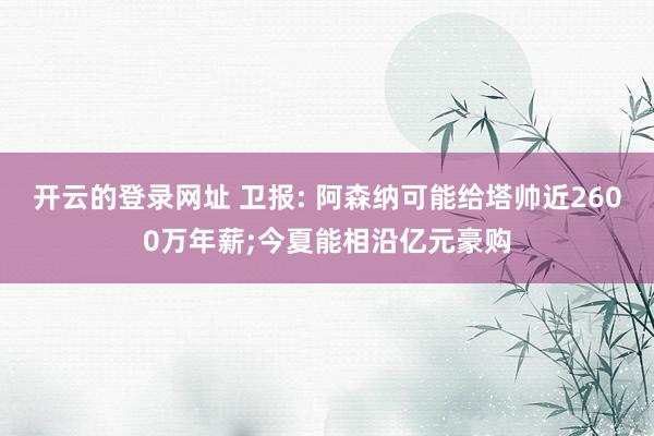 开云的登录网址 卫报: 阿森纳可能给塔帅近2600万年薪;今夏能相沿亿元豪购