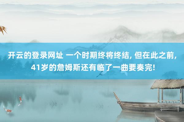 开云的登录网址 一个时期终将终结, 但在此之前, 41岁的詹姆斯还有临了一曲要奏完!