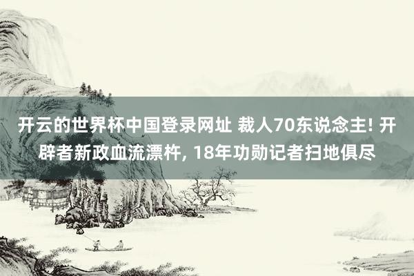 开云的世界杯中国登录网址 裁人70东说念主! 开辟者新政血流漂杵， 18年功勋记者扫地俱尽