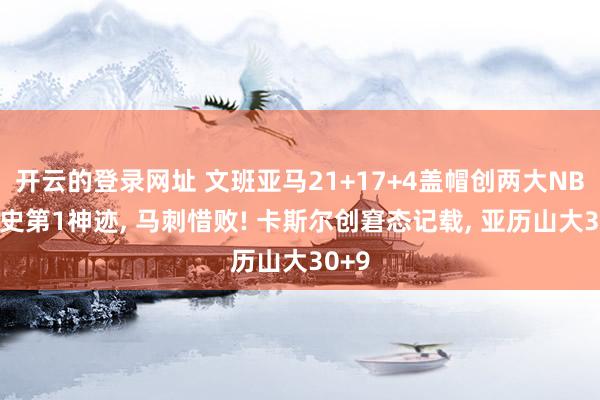 开云的登录网址 文班亚马21+17+4盖帽创两大NBA历史第1神迹, 马刺惜败! 卡斯尔创窘态记载, 亚历山大30+9