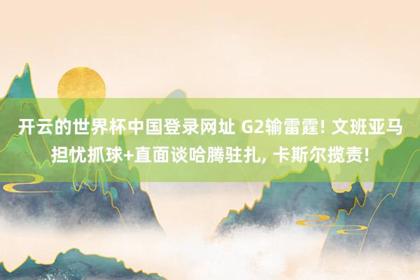 开云的世界杯中国登录网址 G2输雷霆! 文班亚马担忧抓球+直面谈哈腾驻扎, 卡斯尔揽责!