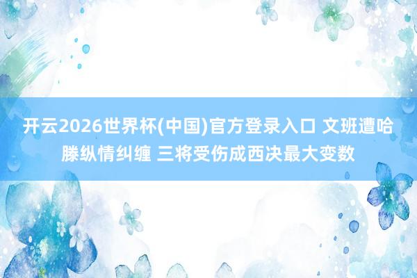 开云2026世界杯(中国)官方登录入口 文班遭哈滕纵情纠缠 三将受伤成西决最大变数