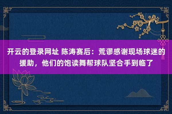开云的登录网址 陈涛赛后：荒谬感谢现场球迷的援助，他们的饱读舞帮球队坚合手到临了