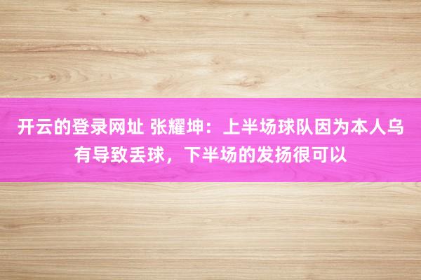 开云的登录网址 张耀坤：上半场球队因为本人乌有导致丢球，下半场的发扬很可以