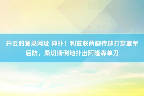 开云的登录网址 神扑！利兹联两脚传球打穿蓝军后防，桑切斯倒地扑出阿隆森单刀