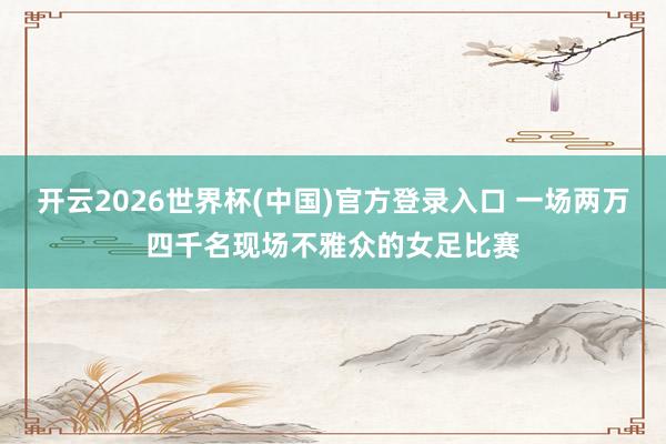 开云2026世界杯(中国)官方登录入口 一场两万四千名现场不雅众的女足比赛