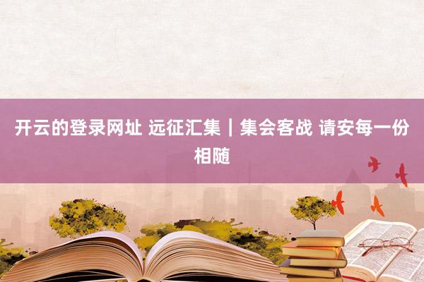 开云的登录网址 远征汇集｜集会客战 请安每一份相随