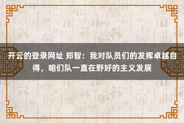开云的登录网址 郑智：我对队员们的发挥卓越自得，咱们队一直在野好的主义发展