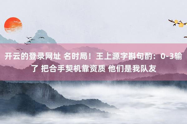 开云的登录网址 名时局！王上源字斟句酌：0-3输了 把合手契机靠资质 他们是我队友
