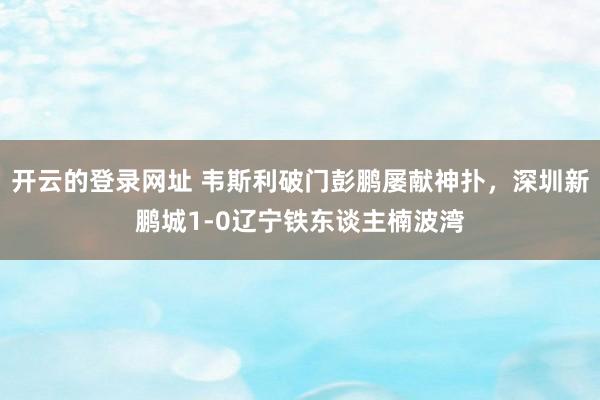 开云的登录网址 韦斯利破门彭鹏屡献神扑，深圳新鹏城1-0辽宁铁东谈主楠波湾