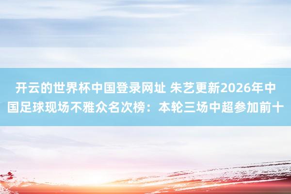 开云的世界杯中国登录网址 朱艺更新2026年中国足球现场不雅众名次榜:本轮三场中超参加前十