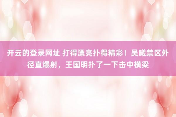 开云的登录网址 打得漂亮扑得精彩！吴曦禁区外径直爆射，王国明扑了一下击中横梁