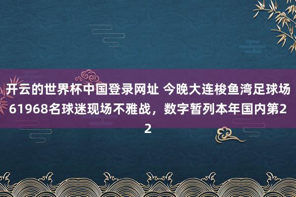 开云的世界杯中国登录网址 今晚大连梭鱼湾足球场61968名球迷现场不雅战，数字暂列本年国内第2