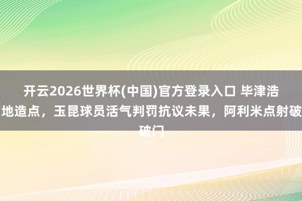 开云2026世界杯(中国)官方登录入口 毕津浩倒地造点，玉昆球员活气判罚抗议未果，阿利米点射破门