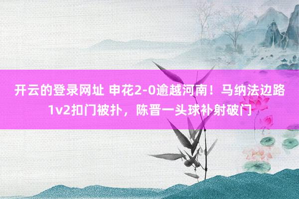 开云的登录网址 申花2-0逾越河南！马纳法边路1v2扣门被扑，陈晋一头球补射破门