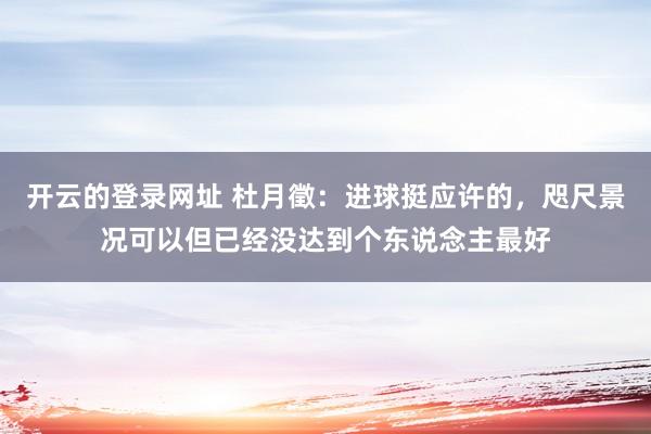 开云的登录网址 杜月徵:进球挺应许的,咫尺景况可以但已经没达到个东说念主最好