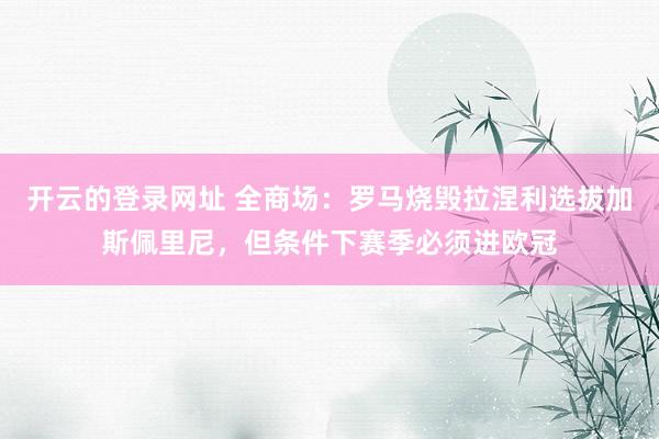 开云的登录网址 全商场:罗马烧毁拉涅利选拔加斯佩里尼,但条件下赛季必须进欧冠