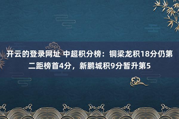 开云的登录网址 中超积分榜：铜梁龙积18分仍第二距榜首4分，新鹏城积9分暂升第5