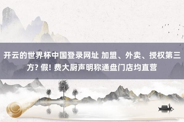 开云的世界杯中国登录网址 加盟、外卖、授权第三方? 假! 费大厨声明称通盘门店均直营
