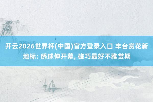 开云2026世界杯(中国)官方登录入口 丰台赏花新地标: 绣球伸开幕, 碰巧最好不雅赏期