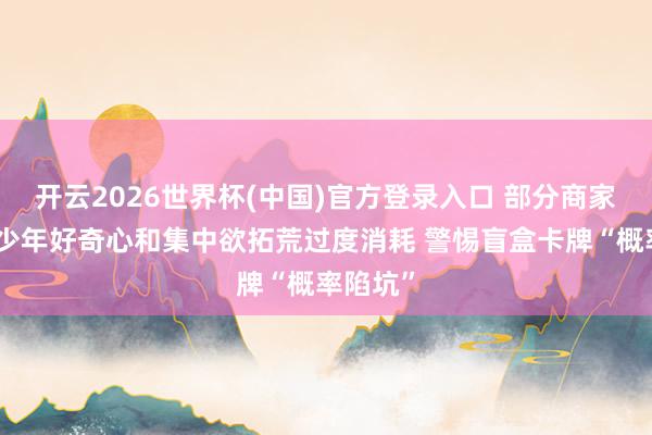 开云2026世界杯(中国)官方登录入口 部分商家把握青少年好奇心和集中欲拓荒过度消耗 警惕盲盒卡牌“概率陷坑”