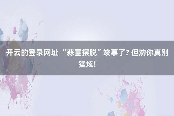 开云的登录网址 “蒜薹摆脱”竣事了? 但劝你真别猛炫!