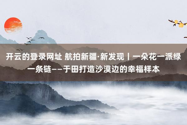 开云的登录网址 航拍新疆·新发现丨一朵花一派绿一条链——于田打造沙漠边的幸福样本