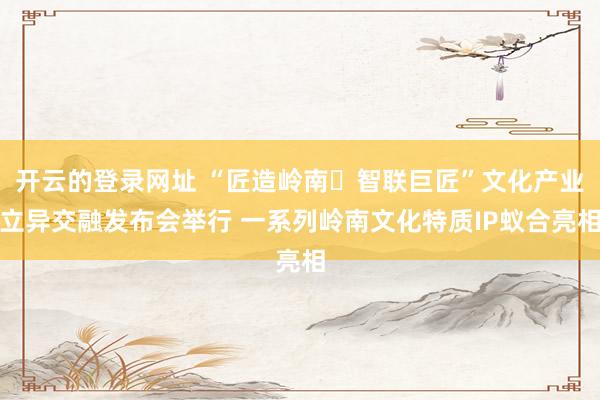 开云的登录网址 “匠造岭南・智联巨匠”文化产业立异交融发布会举行 一系列岭南文化特质IP蚁合亮相