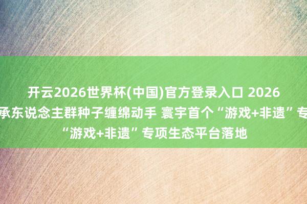 开云2026世界杯(中国)官方登录入口 2026年广东省非遗传承东说念主群种子缠绵动手 寰宇首个“游戏+非遗”专项生态平台落地
