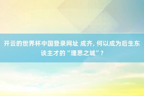 开云的世界杯中国登录网址 成齐， 何以成为后生东谈主才的“理思之城”?