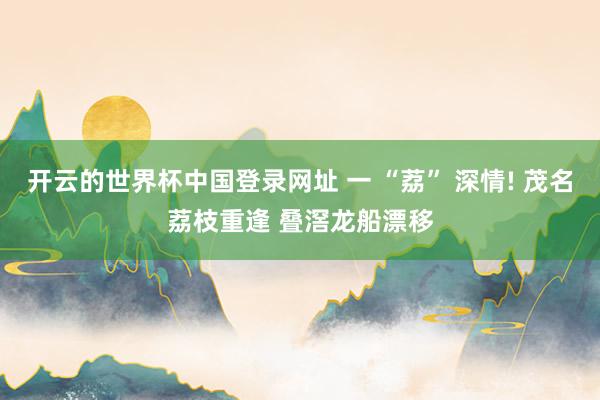 开云的世界杯中国登录网址 一 “荔” 深情! 茂名荔枝重逢 叠滘龙船漂移