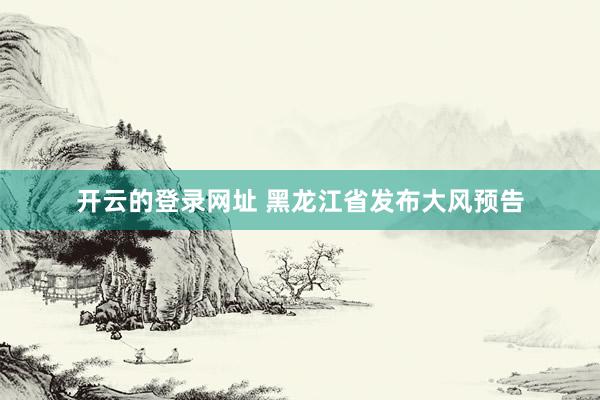 开云的登录网址 黑龙江省发布大风预告